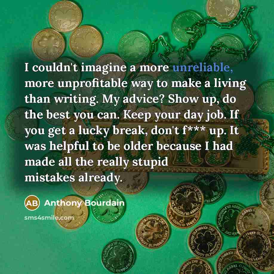 “I couldn't imagine a more unreliable, more unprofitable way to make a living than writing. My advice? Show up, do the best you can. Keep your day job. If you get a lucky break, don't f*** up. It was helpful to be older because I had made all the really stupid mistakes already.” quote by Anthony Bourdain