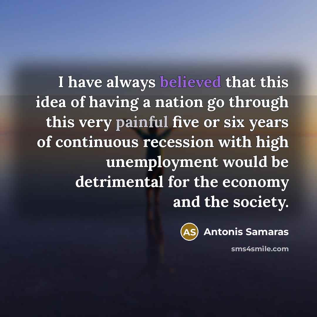 “I have always believed that this idea of having a nation go through this very painful five or six years of continuous recession with high unemployment would be detrimental for the economy and the society.” quote by Antonis Samaras