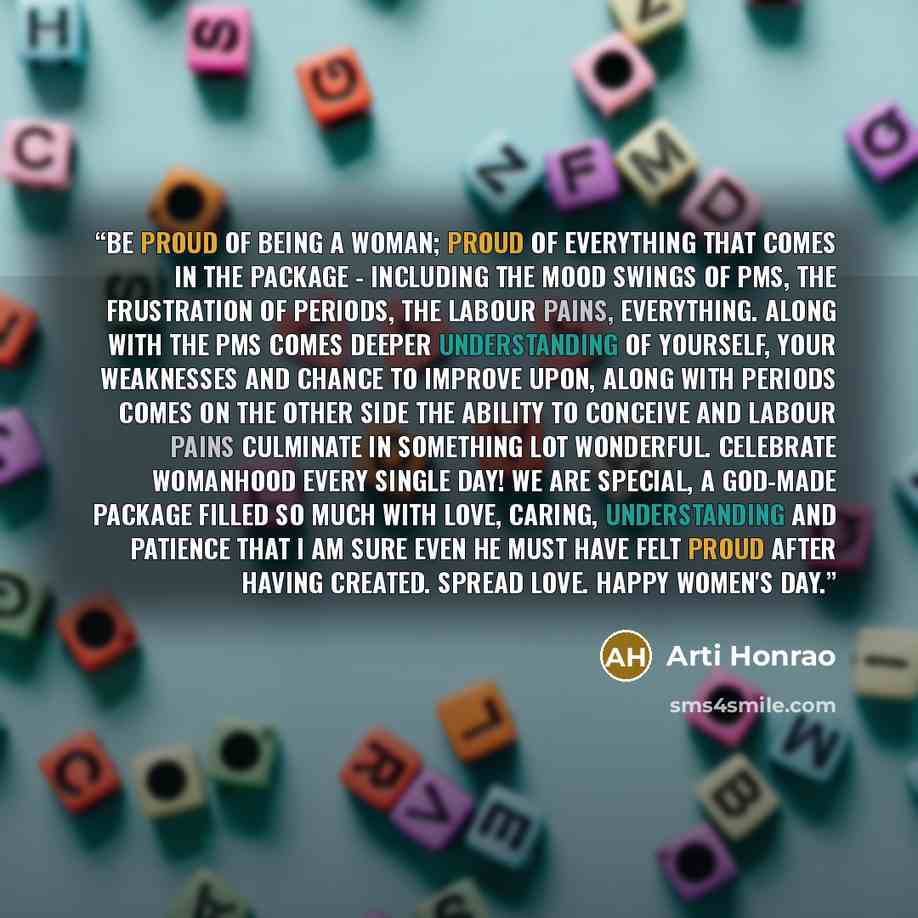 “Be proud of being a woman; proud of everything that comes in the package - including the mood swings of pms, the frustration of periods, the labour pains, everything. Along with the pms comes deeper understanding of yourself, your weaknesses and chance to improve upon, along with periods comes on…” quote by Arti Honrao