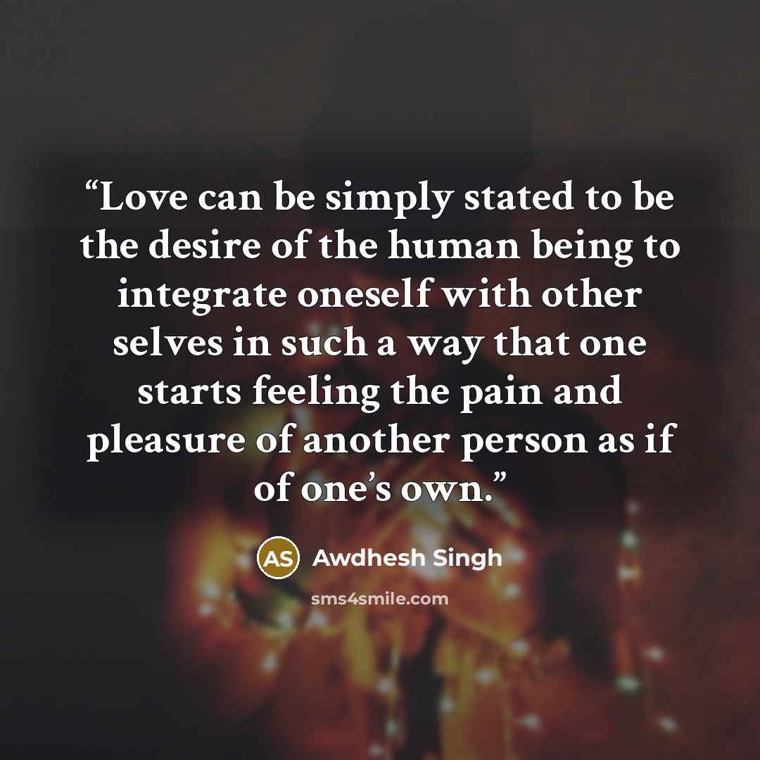 “Love can be simply stated to be the desire of the human being to integrate oneself with other selves in such a way that one starts feeling the pain and pleasure of another person as if of one’s own.” quote by Awdhesh Singh