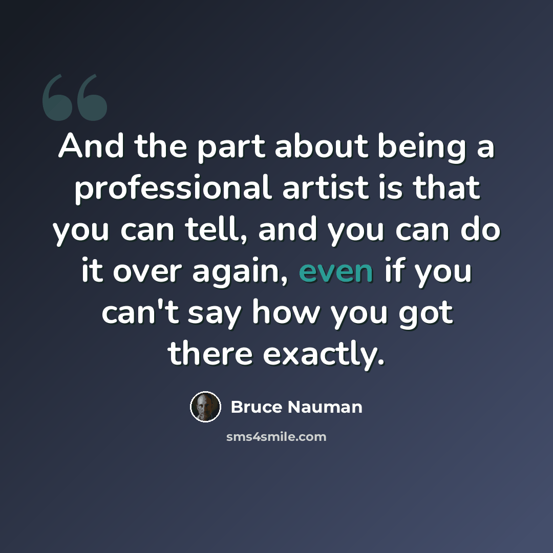 “And the part about being a professional artist is that you can tell, and you can do it over again, even if you can't say how you got there exactly.” quote by Bruce Nauman