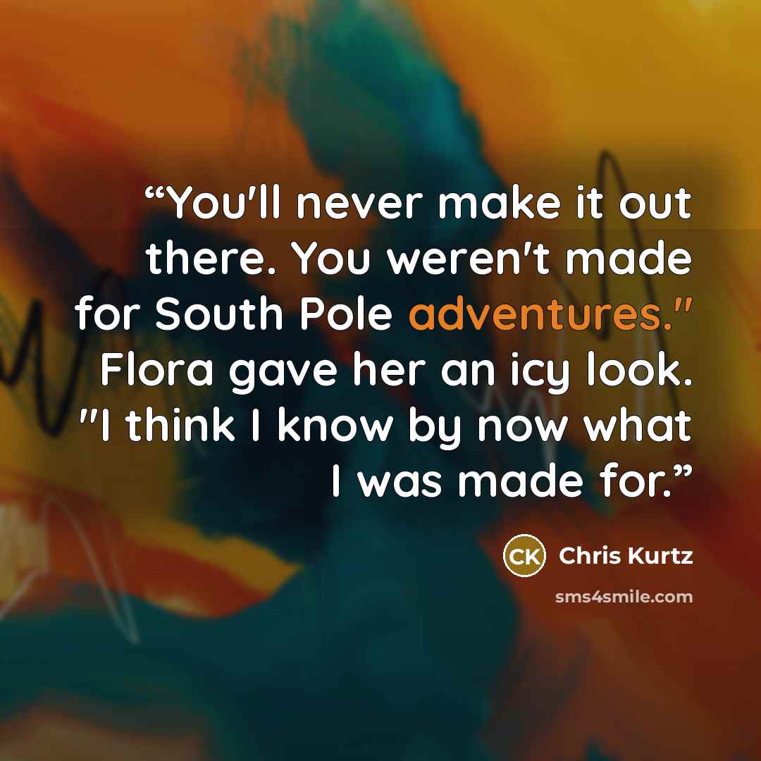 “You'll never make it out there. You weren't made for South Pole adventures." Flora gave her an icy look. "I think I know by now what I was made for.” quote by Chris Kurtz