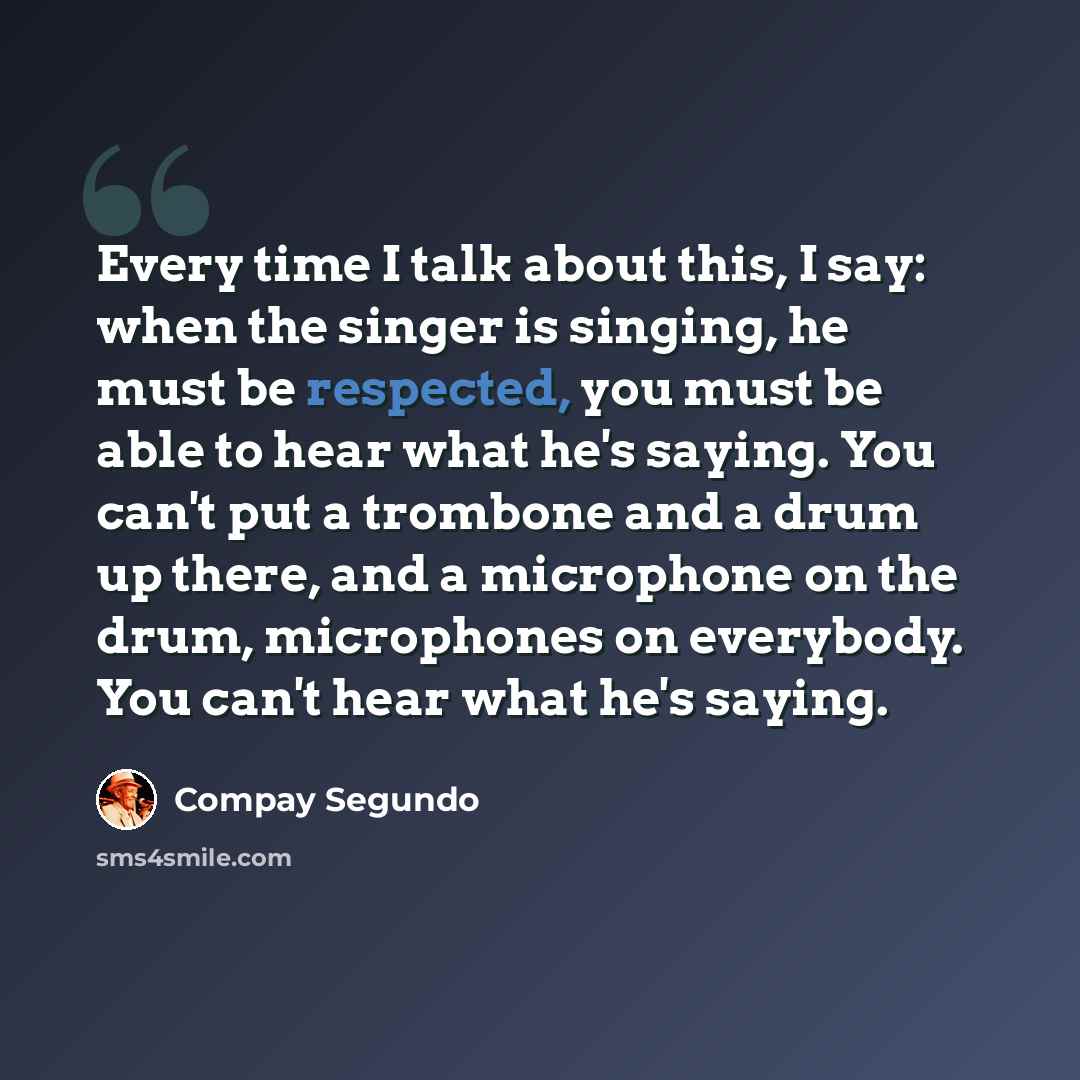 “Every time I talk about this, I say: when the singer is singing, he must be respected, you must be able to hear what he's saying. You can't put a trombone and a drum up there, and a microphone on the drum, microphones on everybody. You can't hear what he's saying.” quote by Compay Segundo