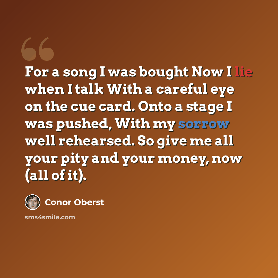 “For a song I was bought Now I lie when I talk With a careful eye on the cue card. Onto a stage I was pushed, With my sorrow well rehearsed. So give me all your pity and your money, now (all of it).” quote by Conor Oberst