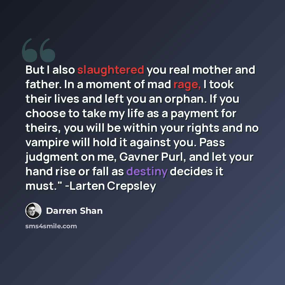 “But I also slaughtered you real mother and father. In a moment of mad rage, I took their lives and left you an orphan. If you choose to take my life as a payment for theirs, you will be within your rights and no vampire will hold it against you. Pass judgment on me, Gavner Purl, and let your hand…” quote by Darren Shan