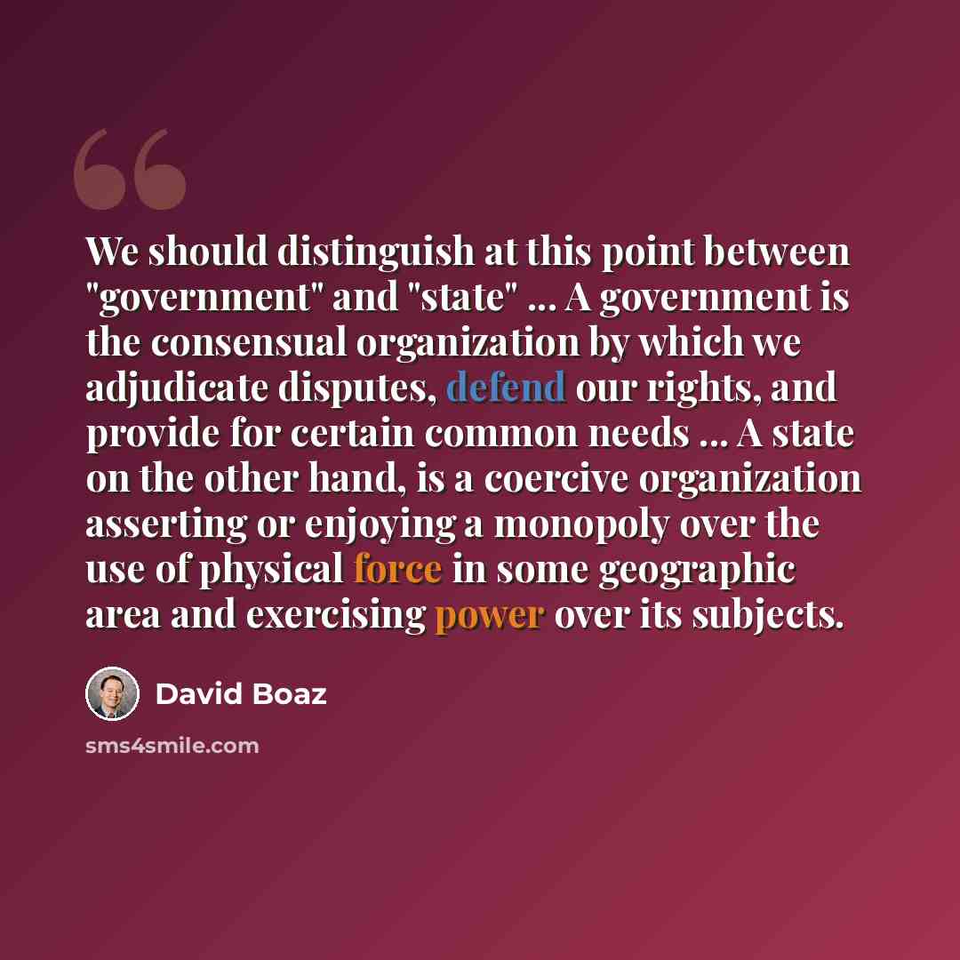 “We should distinguish at this point between "government" and "state" ... A government is the consensual organization by which we adjudicate disputes, defend our rights, and provide for certain common needs ... A state on the other hand, is a coercive organization asserting or enjoying a monopoly…” quote by David Boaz