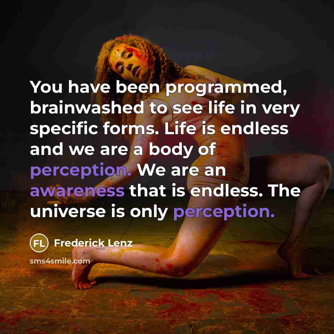 “You have been programmed, brainwashed to see life in very specific forms. Life is endless and we are a body of perception. We are an awareness that is endless. The universe is only perception.” quote by Frederick Lenz