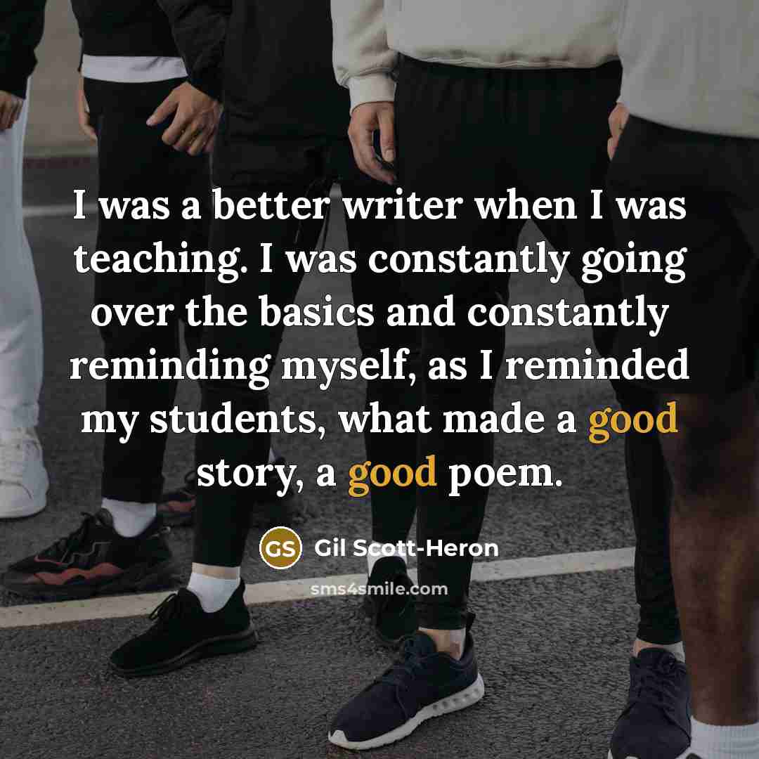“I was a better writer when I was teaching. I was constantly going over the basics and constantly reminding myself, as I reminded my students, what made a good story, a good poem.” quote by Gil Scott-Heron