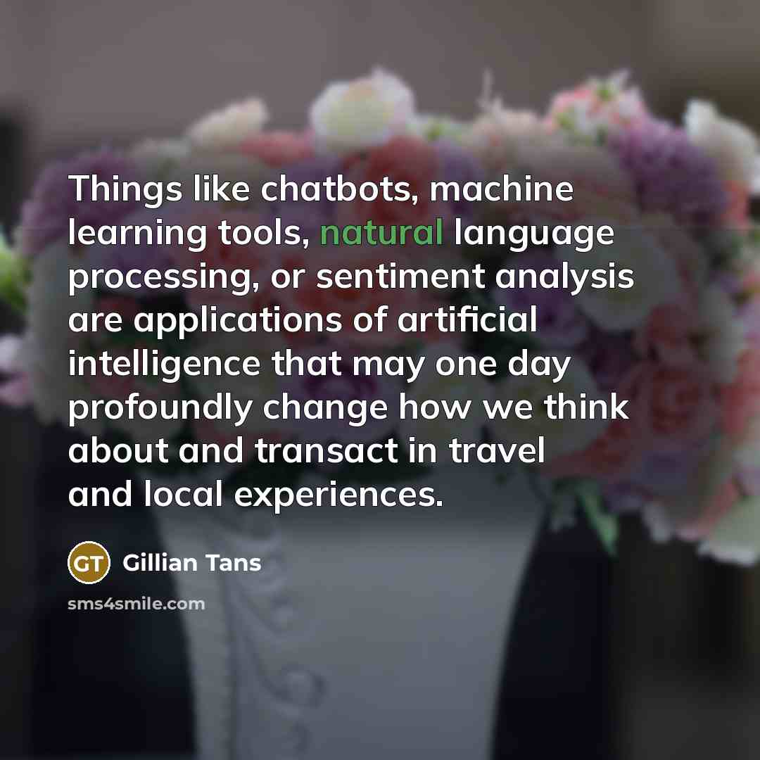 “Things like chatbots, machine learning tools, natural language processing, or sentiment analysis are applications of artificial intelligence that may one day profoundly change how we think about and transact in travel and local experiences.” quote by Gillian Tans