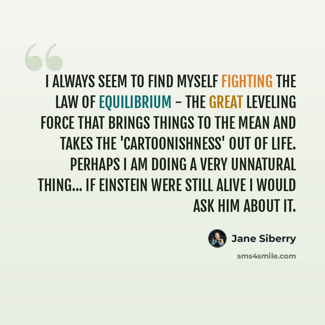 “I always seem to find myself fighting the law of equilibrium - the great leveling force that brings things to the mean and takes the 'cartoonishness' out of life. Perhaps I am doing a very unnatural thing... If Einstein were still alive I would ask him about it.” quote by Jane Siberry