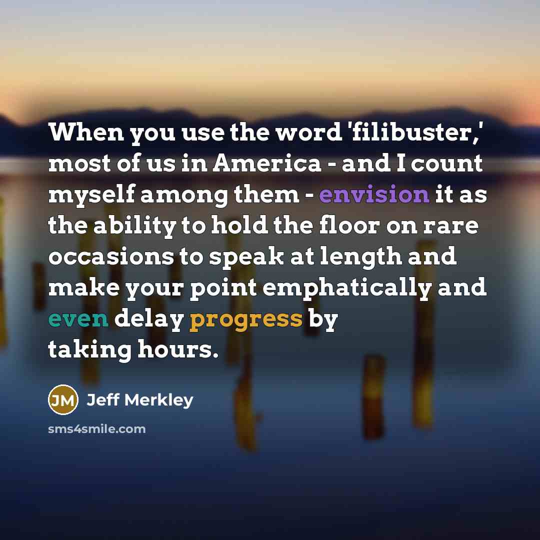 “When you use the word 'filibuster,' most of us in America - and I count myself among them - envision it as the ability to hold the floor on rare occasions to speak at length and make your point emphatically and even delay progress by taking hours.” quote by Jeff Merkley