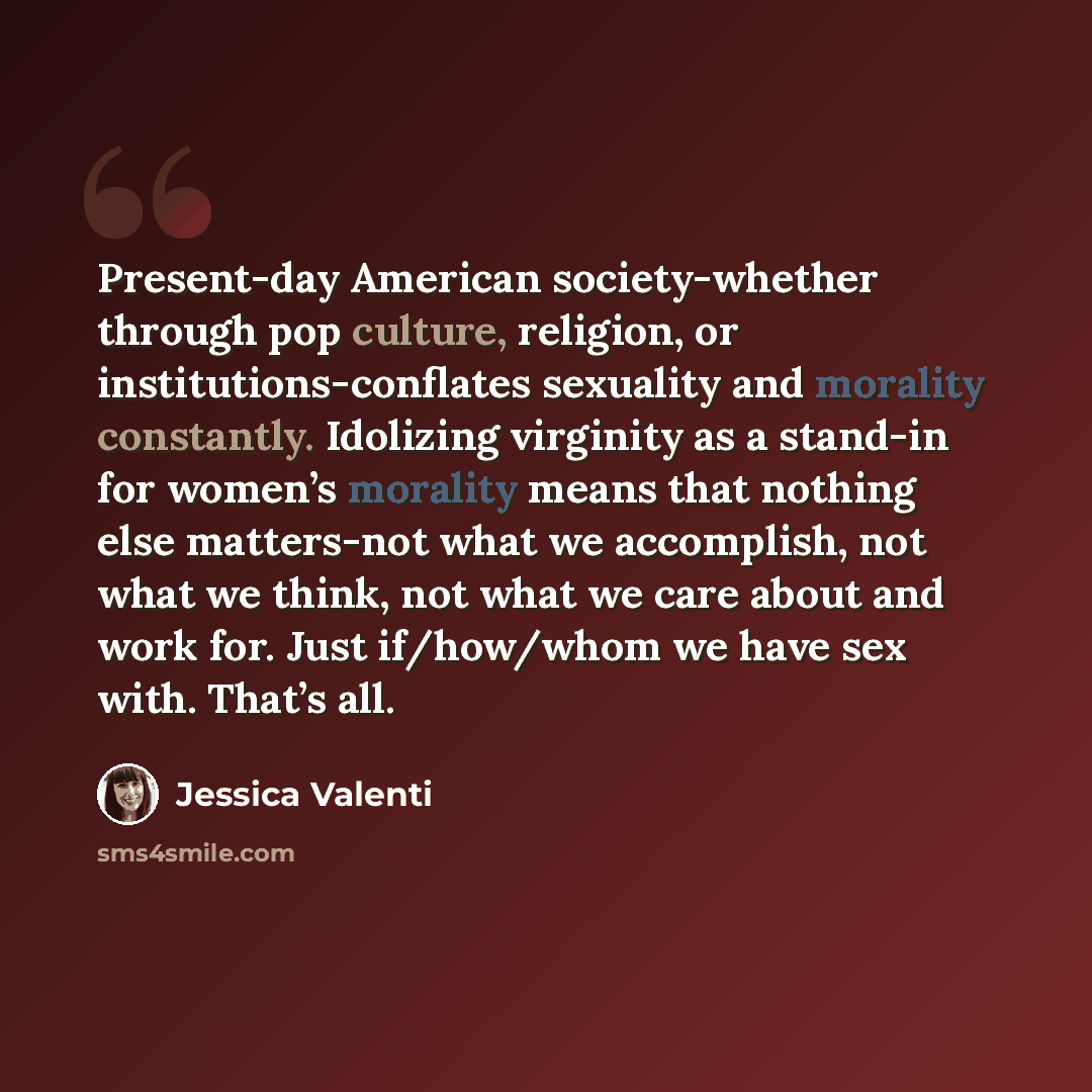 “Present-day American society-whether through pop culture, religion, or institutions-conflates sexuality and morality constantly. Idolizing virginity as a stand-in for women’s morality means that nothing else matters-not what we accomplish, not what we think, not what we care about and work for…” quote by Jessica Valenti