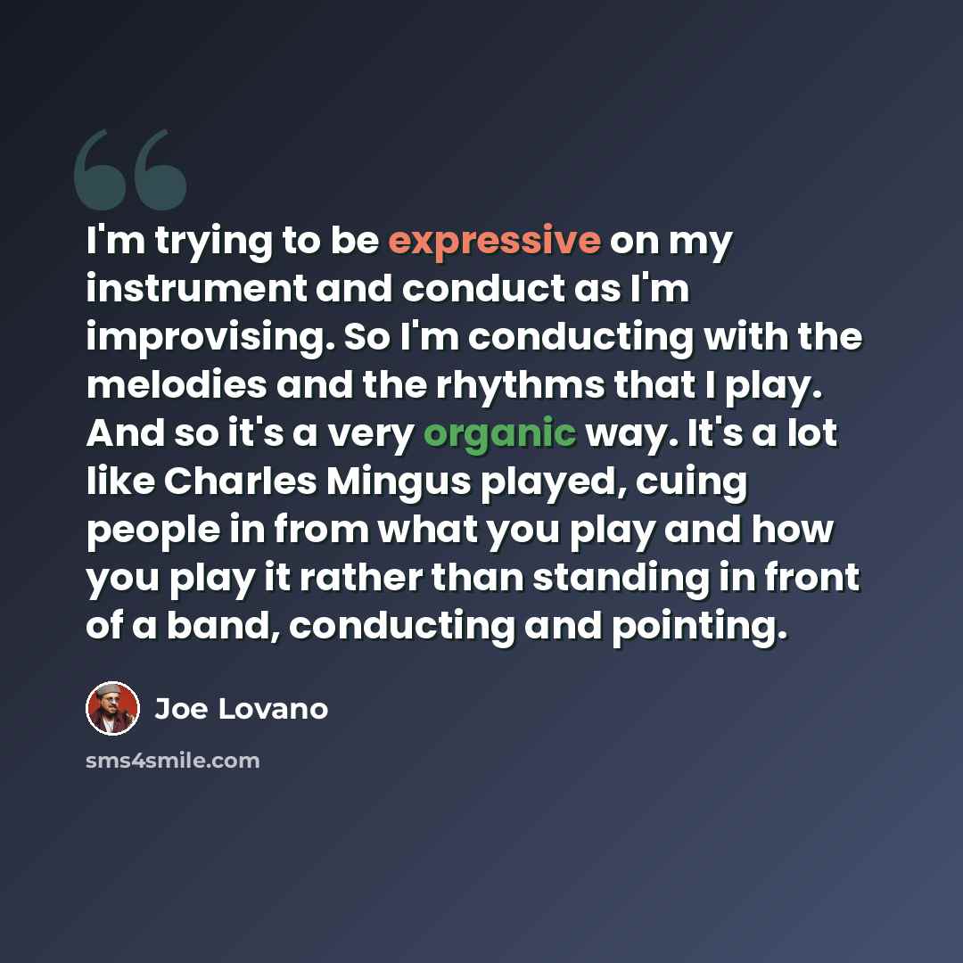 “I'm trying to be expressive on my instrument and conduct as I'm improvising. So I'm conducting with the melodies and the rhythms that I play. And so it's a very organic way. It's a lot like Charles Mingus played, cuing people in from what you play and how you play it rather than standing in front…” quote by Joe Lovano