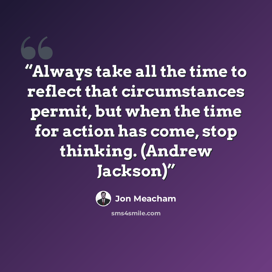 “Always take all the time to reflect that circumstances permit, but when the time for action has come, stop thinking. (Andrew Jackson)” quote by Jon Meacham