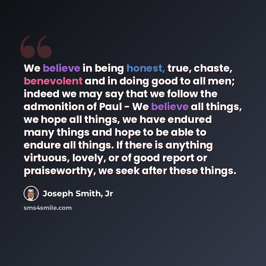 “We believe in being honest, true, chaste, benevolent and in doing good to all men; indeed we may say that we follow the admonition of Paul - We believe all things, we hope all things, we have endured many things and hope to be able to endure all things. If there is anything virtuous, lovely, or of…” quote by Joseph Smith, Jr