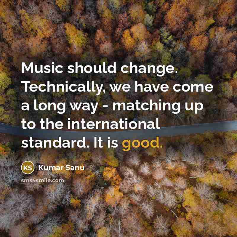“Music should change. Technically, we have come a long way - matching up to the international standard. It is good.” quote by Kumar Sanu