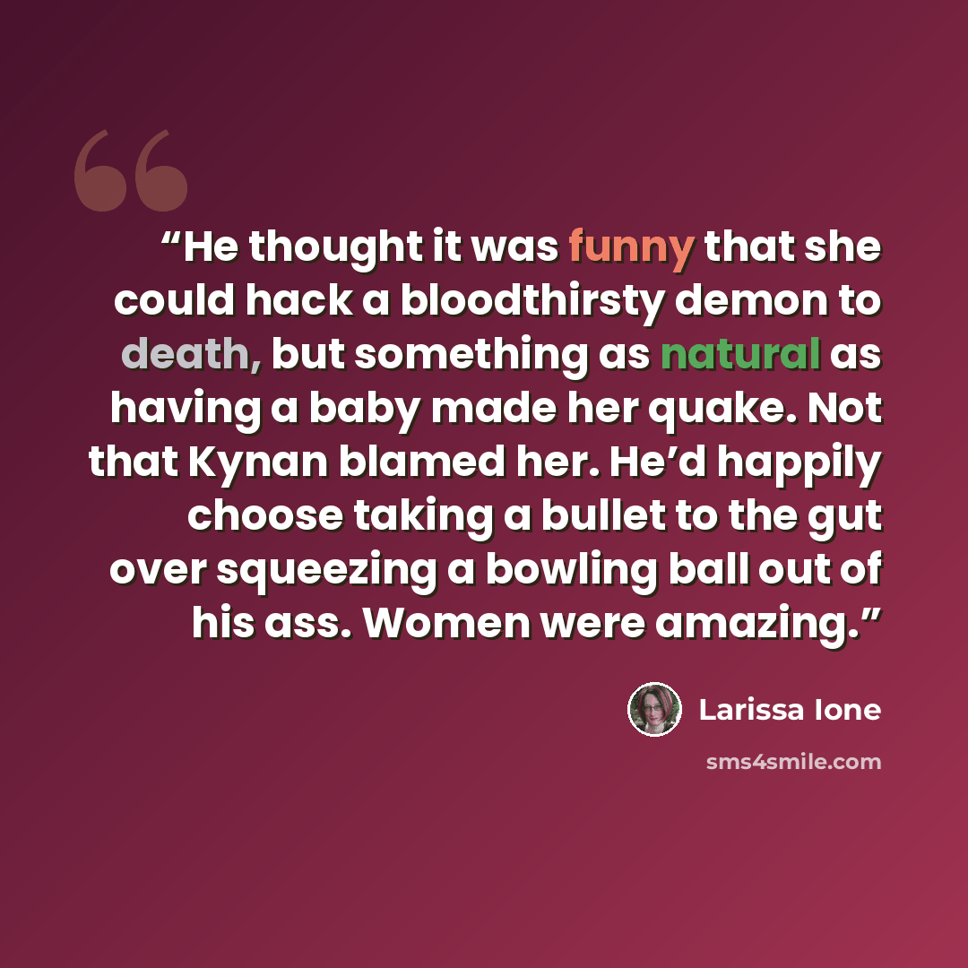 “He thought it was funny that she could hack a bloodthirsty demon to death, but something as natural as having a baby made her quake. Not that Kynan blamed her. He’d happily choose taking a bullet to the gut over squeezing a bowling ball out of his ass. Women were amazing.” quote by Larissa Ione