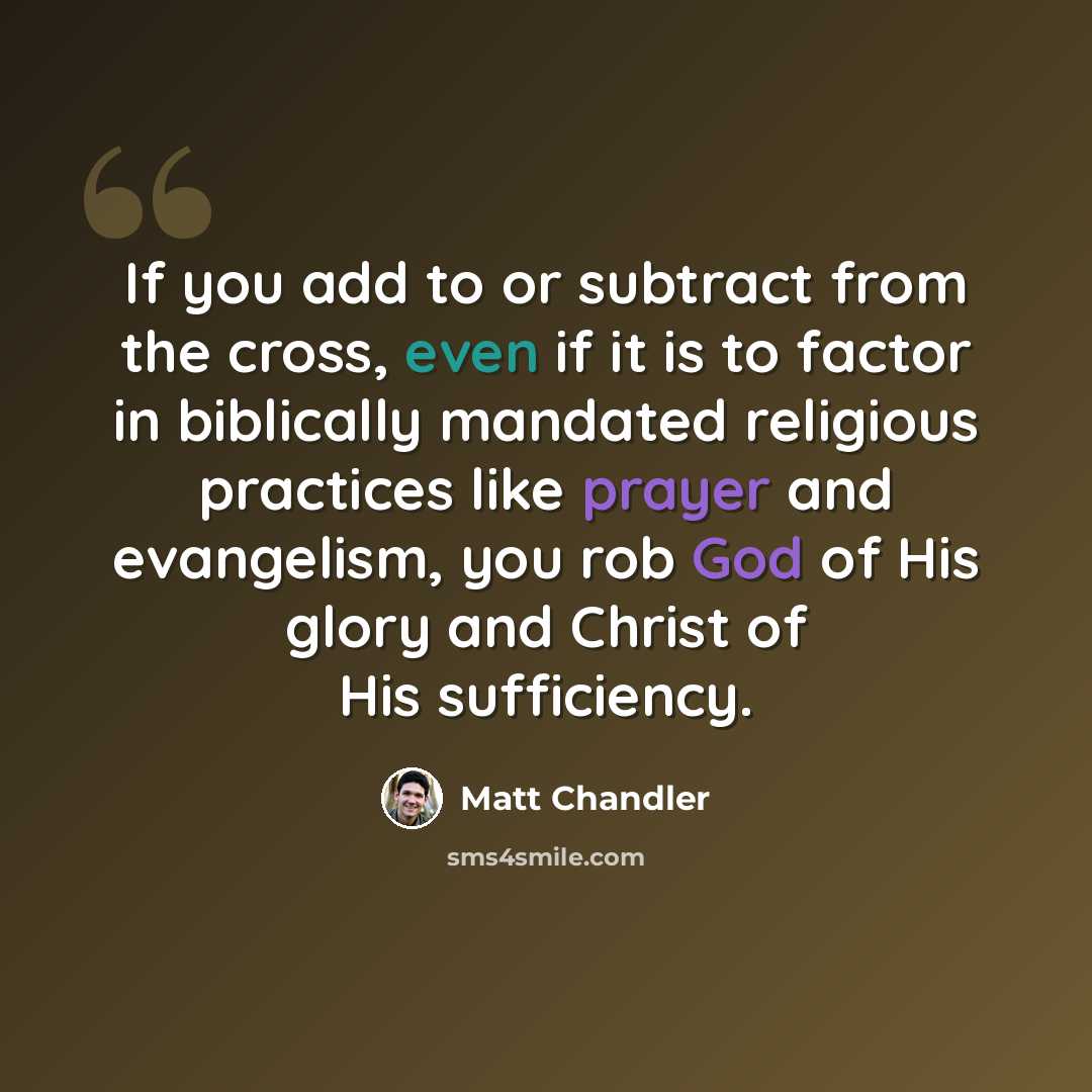 “If you add to or subtract from the cross, even if it is to factor in biblically mandated religious practices like prayer and evangelism, you rob God of His glory and Christ of His sufficiency.” quote by Matt Chandler