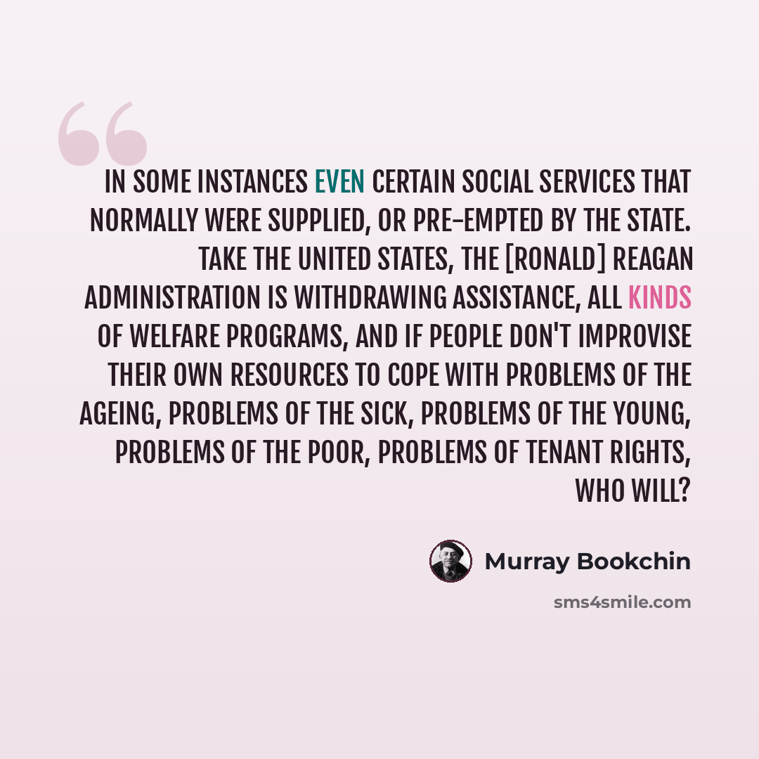 “In some instances even certain social services that normally were supplied, or pre-empted by the state. Take the United States, the [Ronald] Reagan administration is withdrawing assistance, all kinds of welfare programs, and if people don't improvise their own resources to cope with problems of…” quote by Murray Bookchin