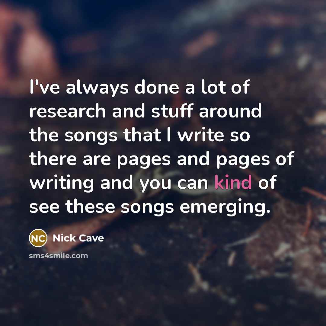 “I've always done a lot of research and stuff around the songs that I write so there are pages and pages of writing and you can kind of see these songs emerging.” quote by Nick Cave