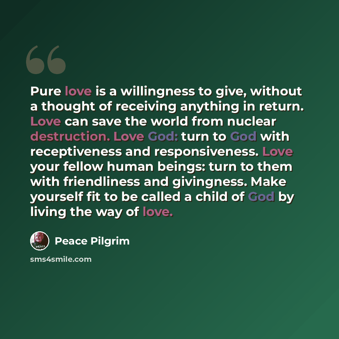 “Pure love is a willingness to give, without a thought of receiving anything in return. Love can save the world from nuclear destruction. Love God: turn to God with receptiveness and responsiveness. Love your fellow human beings: turn to them with friendliness and givingness. Make yourself fit to…” quote by Peace Pilgrim