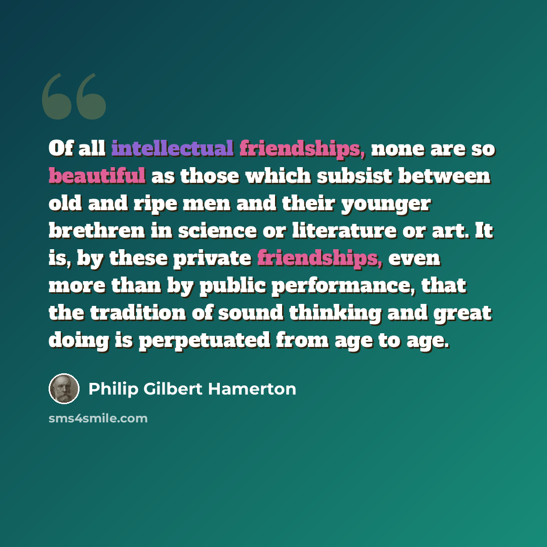 “Of all intellectual friendships, none are so beautiful as those which subsist between old and ripe men and their younger brethren in science or literature or art. It is, by these private friendships, even more than by public performance, that the tradition of sound thinking and great doing is…” quote by Philip Gilbert Hamerton