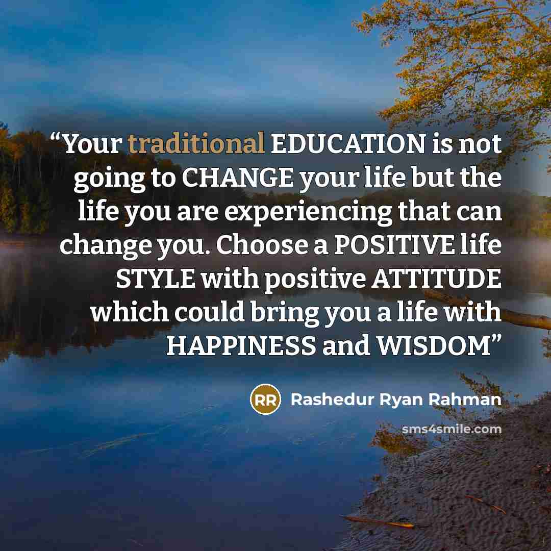 “Your traditional EDUCATION is not going to CHANGE your life but the life you are experiencing that can change you. Choose a POSITIVE life STYLE with positive ATTITUDE which could bring you a life with HAPPINESS and WISDOM” quote by Rashedur Ryan Rahman