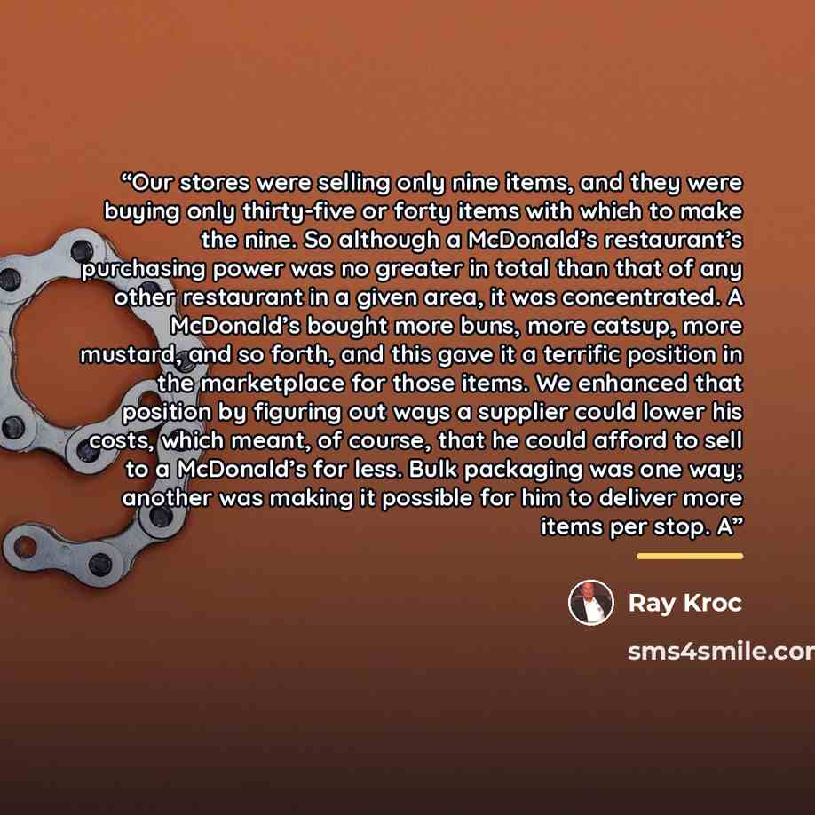 “Our stores were selling only nine items, and they were buying only thirty-five or forty items with which to make the nine. So although a McDonald’s restaurant’s purchasing power was no greater in total than that of any other restaurant in a given area, it was concentrated. A McDonald’s bought more…” quote by Ray Kroc