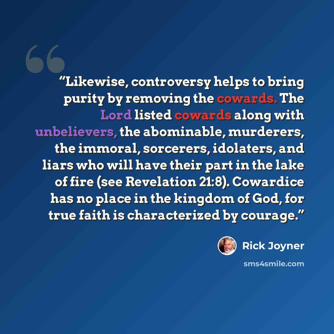 “Likewise, controversy helps to bring purity by removing the cowards. The Lord listed cowards along with unbelievers, the abominable, murderers, the immoral, sorcerers, idolaters, and liars who will have their part in the lake of fire (see Revelation 21:8). Cowardice has no place in the kingdom of…” quote by Rick Joyner