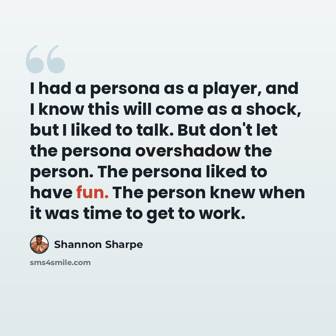 “I had a persona as a player, and I know this will come as a shock, but I liked to talk. But don't let the persona overshadow the person. The persona liked to have fun. The person knew when it was time to get to work.” quote by Shannon Sharpe
