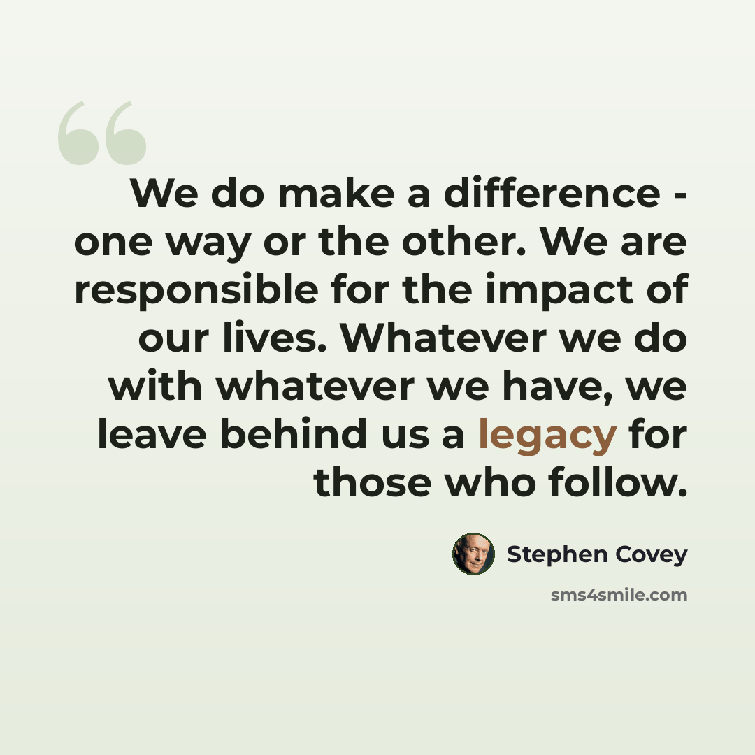 “We do make a difference - one way or the other. We are responsible for the impact of our lives. Whatever we do with whatever we have, we leave behind us a legacy for those who follow.” quote by Stephen Covey