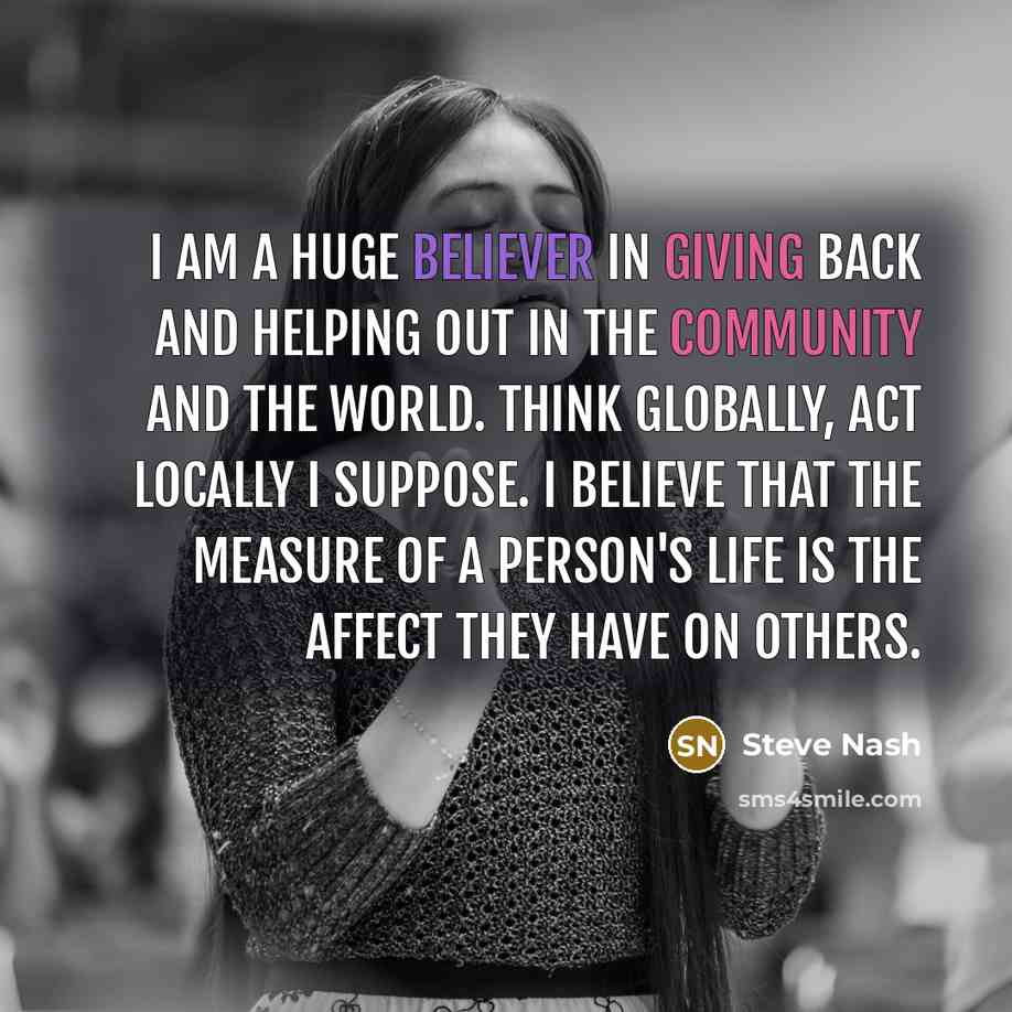 “I am a huge believer in giving back and helping out in the community and the world. Think globally, act locally I suppose. I believe that the measure of a person's life is the affect they have on others.” quote by Steve Nash