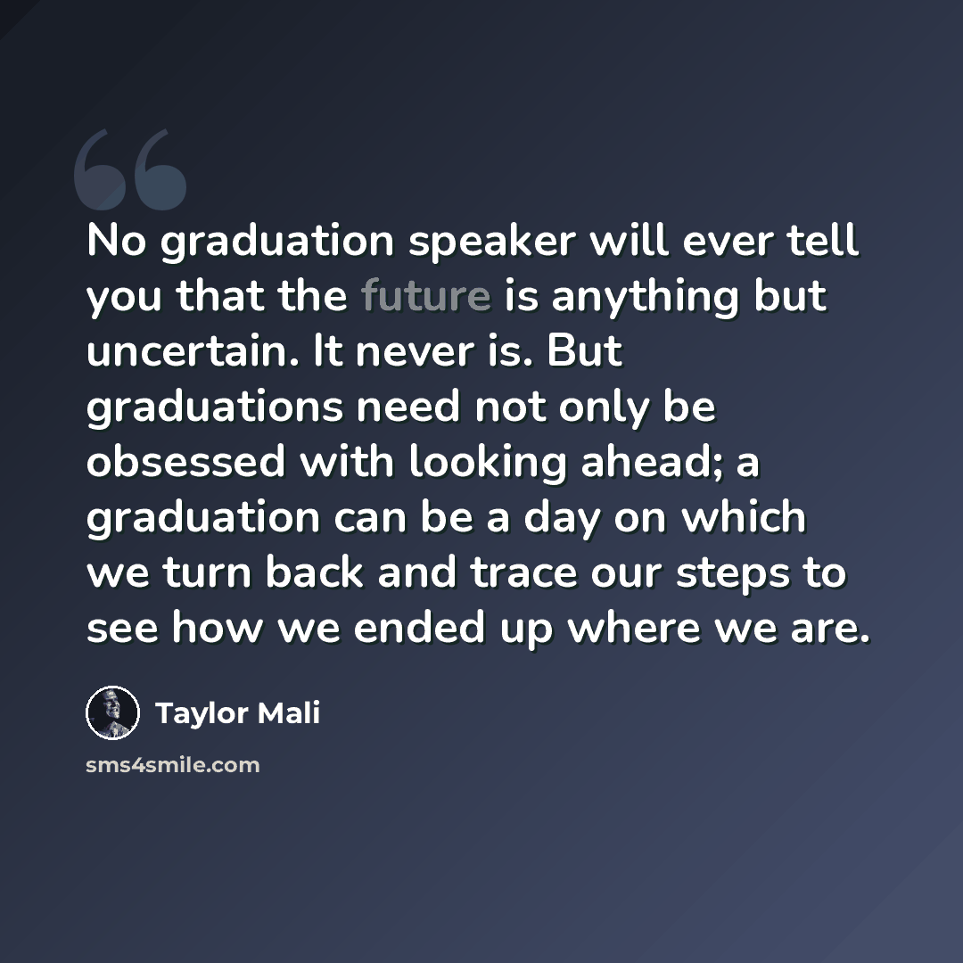 “No graduation speaker will ever tell you that the future is anything but uncertain. It never is. But graduations need not only be obsessed with looking ahead; a graduation can be a day on which we turn back and trace our steps to see how we ended up where we are.” quote by Taylor Mali