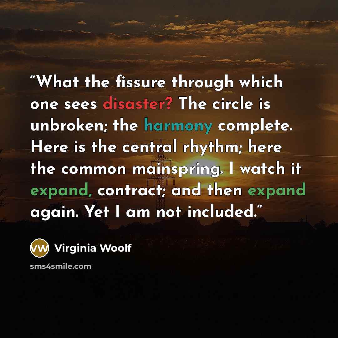 “What the fissure through which one sees disaster? The circle is unbroken; the harmony complete. Here is the central rhythm; here the common mainspring. I watch it expand, contract; and then expand again. Yet I am not included.” quote by Virginia Woolf