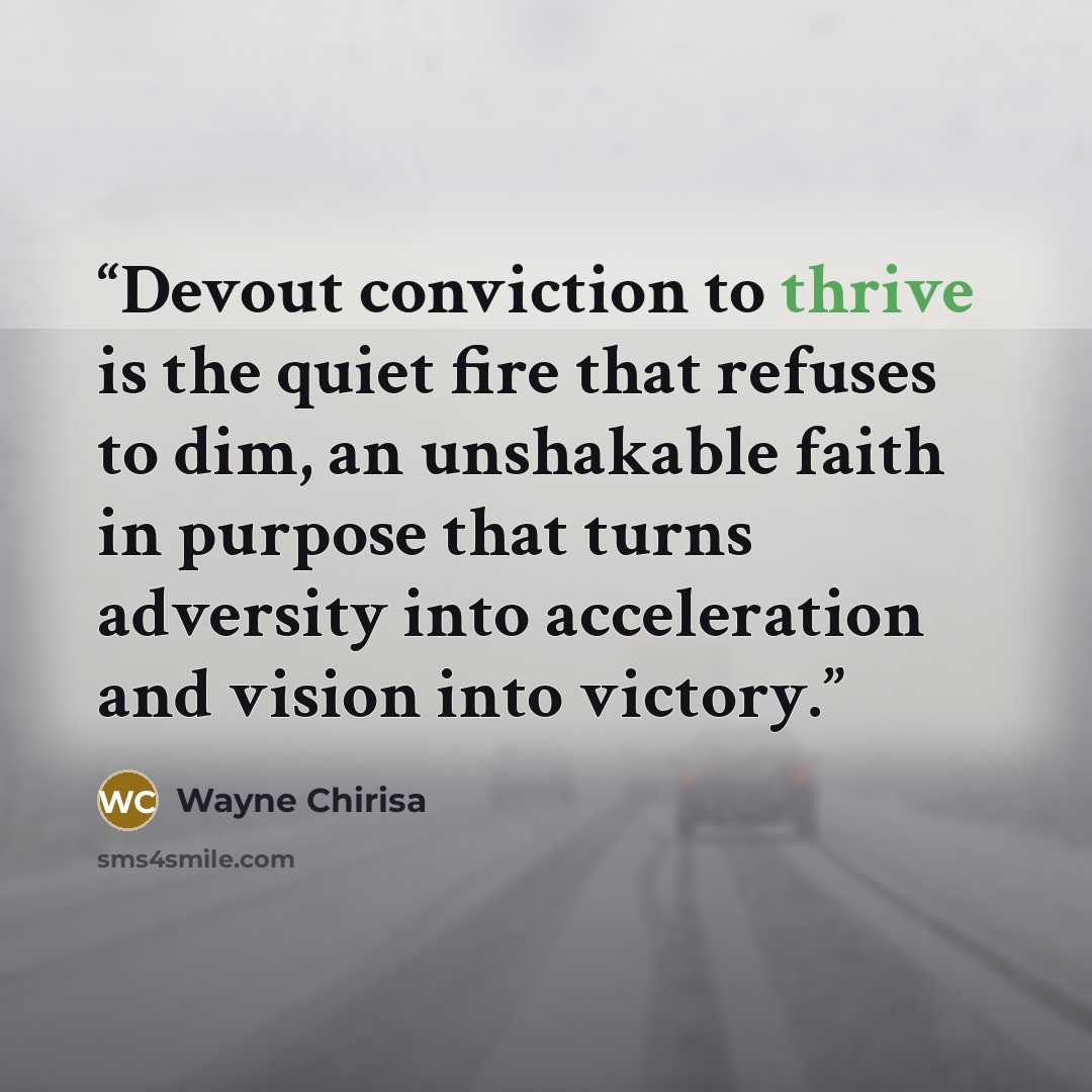 “Devout conviction to thrive is the quiet fire that refuses to dim, an unshakable faith in purpose that turns adversity into acceleration and vision into victory.” quote by Wayne Chirisa