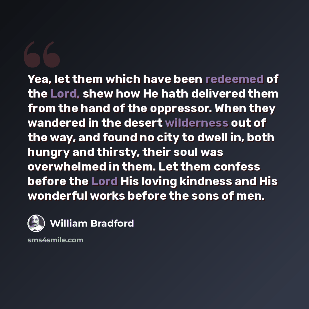 “Yea, let them which have been redeemed of the Lord, shew how He hath delivered them from the hand of the oppressor. When they wandered in the desert wilderness out of the way, and found no city to dwell in, both hungry and thirsty, their soul was overwhelmed in them. Let them confess before the…” quote by William Bradford