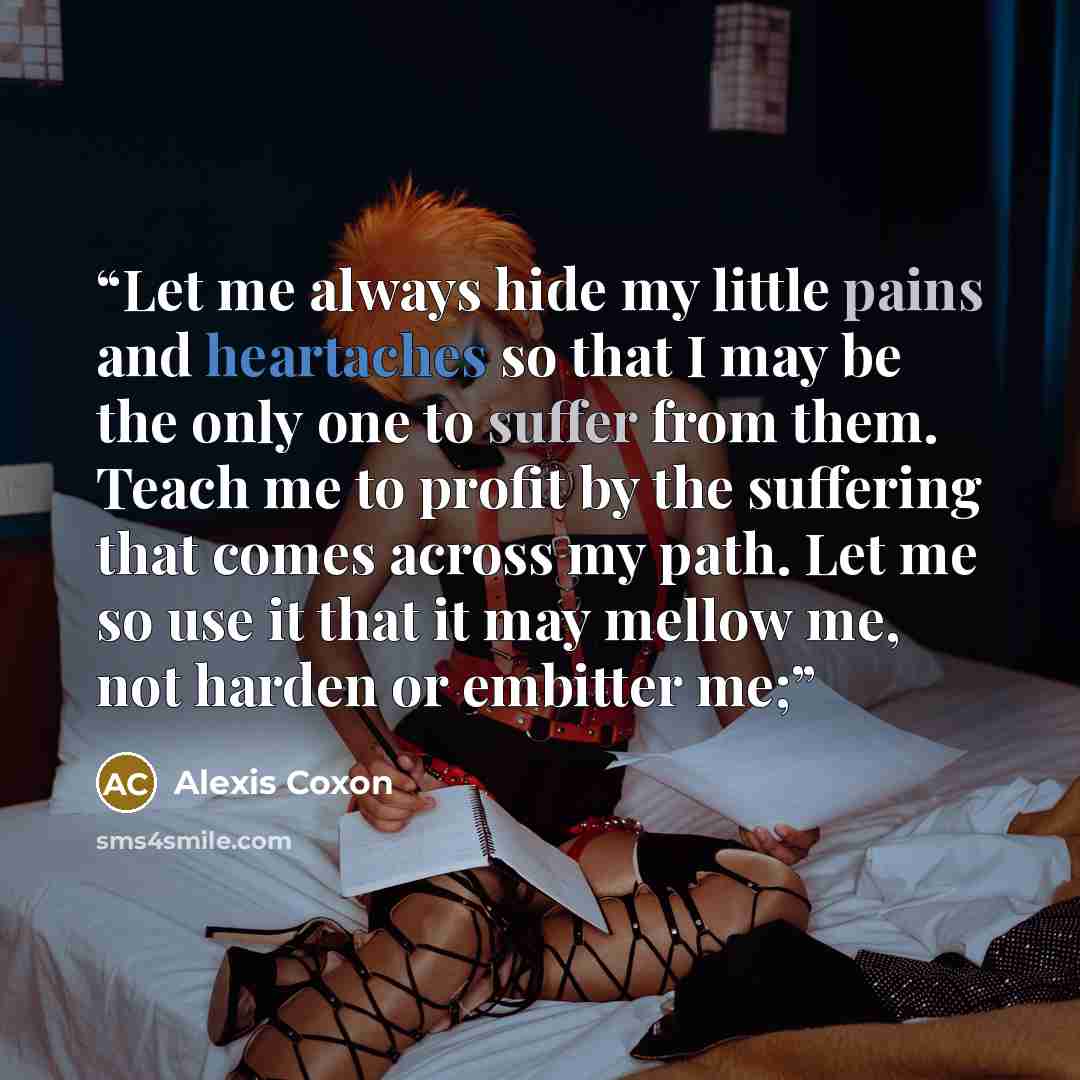 “Let me always hide my little pains and heartaches so that I may be the only one to suffer from them. Teach me to profit by the suffering that comes across my path. Let me so use it that it may mellow me, not harden or embitter me;” quote by Alexis Coxon