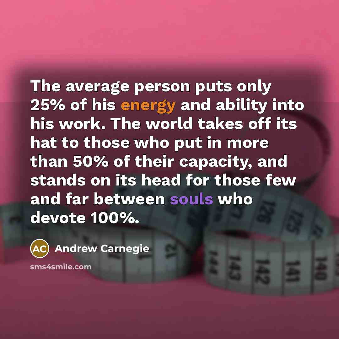 “The average person puts only 25% of his energy and ability into his work. The world takes off its hat to those who put in more than 50% of their capacity, and stands on its head for those few and far between souls who devote 100%.” quote by Andrew Carnegie