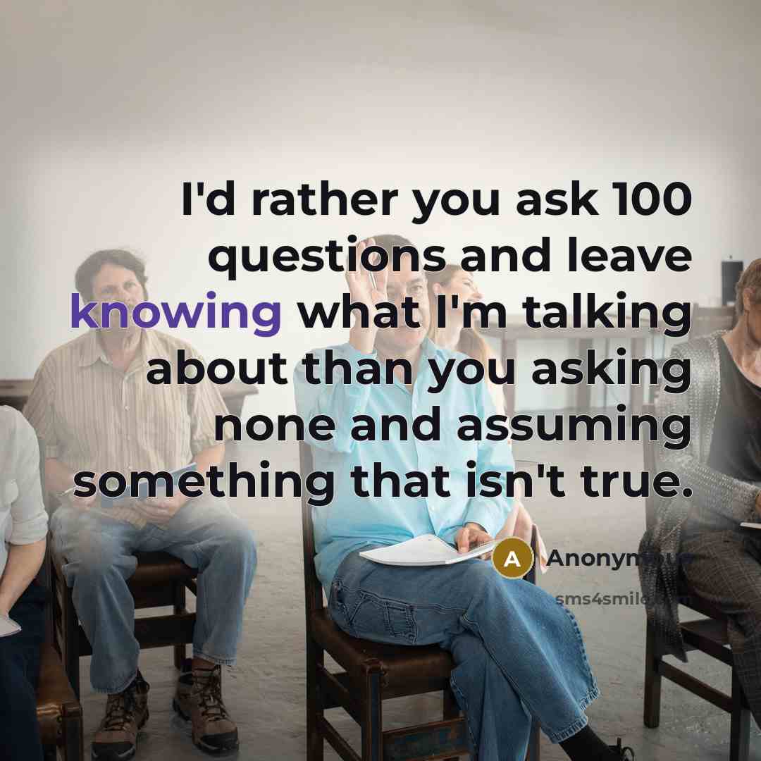 “I'd rather you ask 100 questions and leave knowing what I'm talking about than you asking none and assuming something that isn't true.” quote by Anonymous