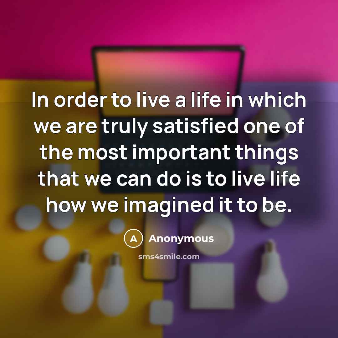 “In order to live a life in which we are truly satisfied one of the most important things that we can do is to live life how we imagined it to be.” quote by Anonymous