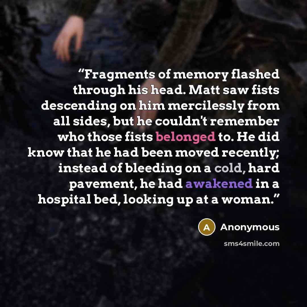 “Fragments of memory flashed through his head. Matt saw fists descending on him mercilessly from all sides, but he couldn't remember who those fists belonged to. He did know that he had been moved recently; instead of bleeding on a cold, hard pavement, he had awakened in a hospital bed, looking up…” quote by Anonymous