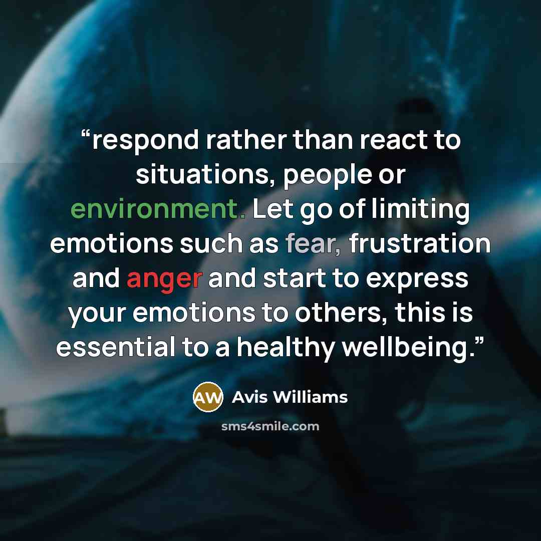 “respond rather than react to situations, people or environment. Let go of limiting emotions such as fear, frustration and anger and start to express your emotions to others, this is essential to a healthy wellbeing.” quote by Avis Williams