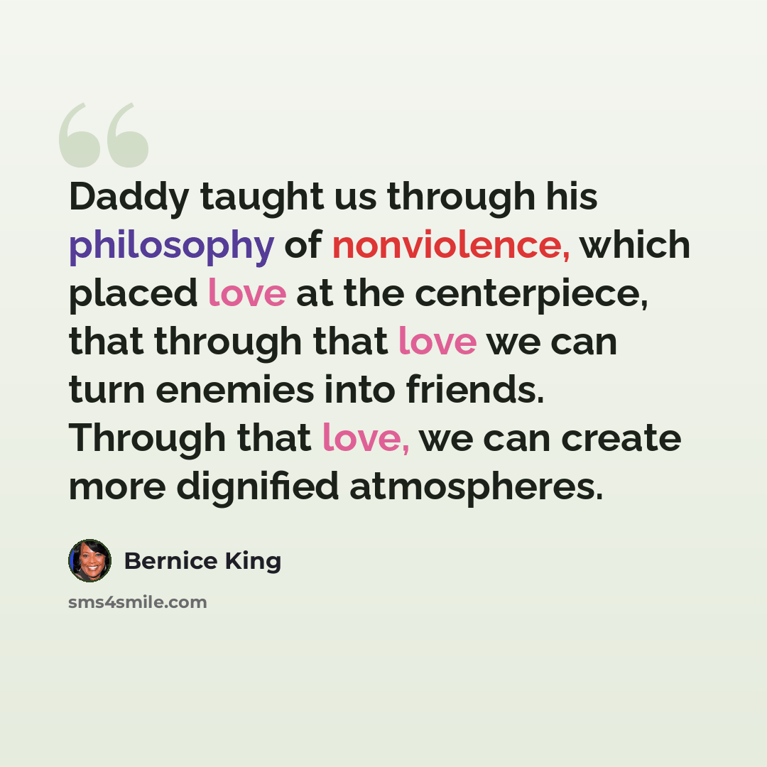 “Daddy taught us through his philosophy of nonviolence, which placed love at the centerpiece, that through that love we can turn enemies into friends. Through that love, we can create more dignified atmospheres.” quote by Bernice King