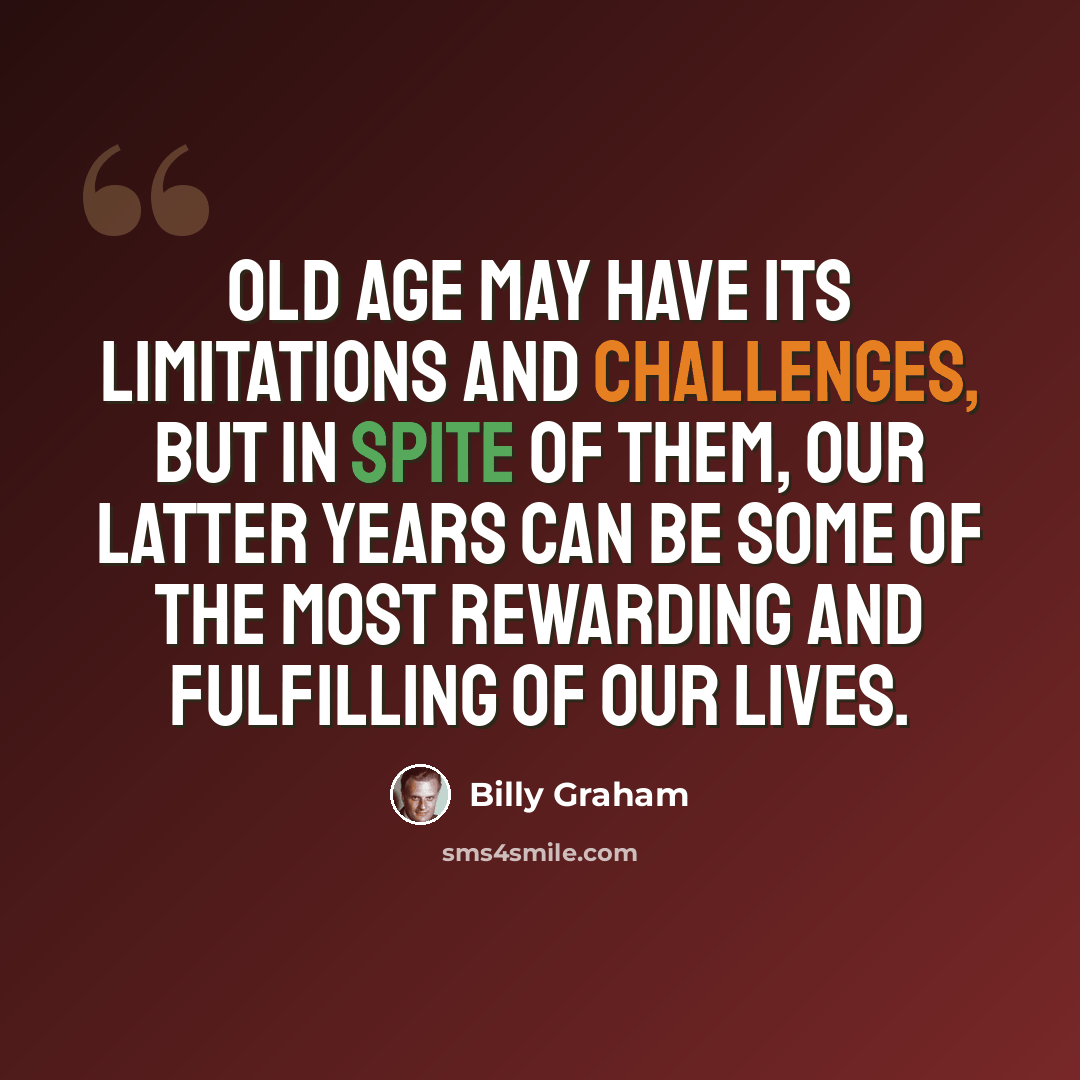 “Old age may have its limitations and challenges, but in spite of them, our latter years can be some of the most rewarding and fulfilling of our lives.” quote by Billy Graham