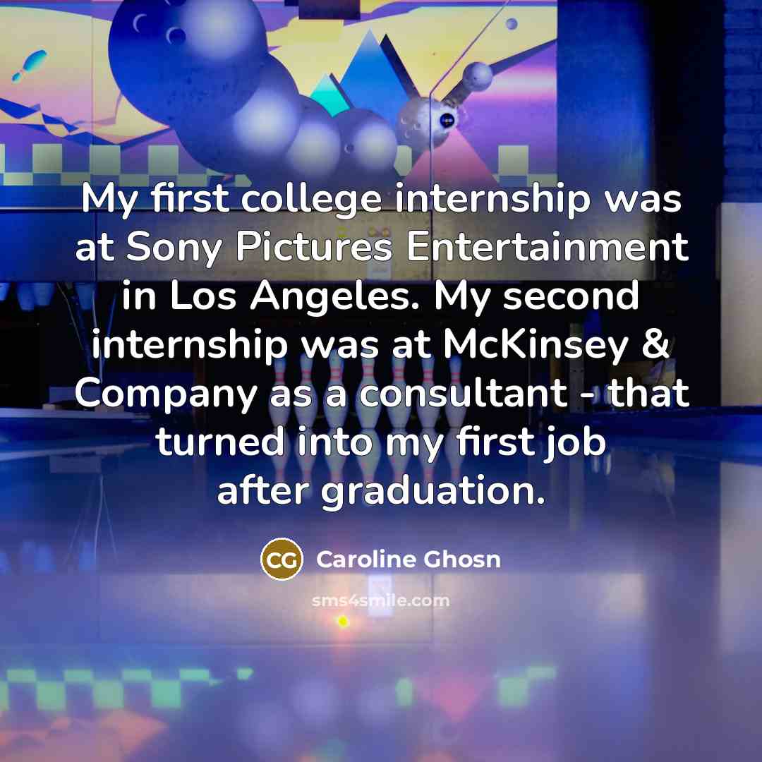 “My first college internship was at Sony Pictures Entertainment in Los Angeles. My second internship was at McKinsey & Company as a consultant - that turned into my first job after graduation.” quote by Caroline Ghosn