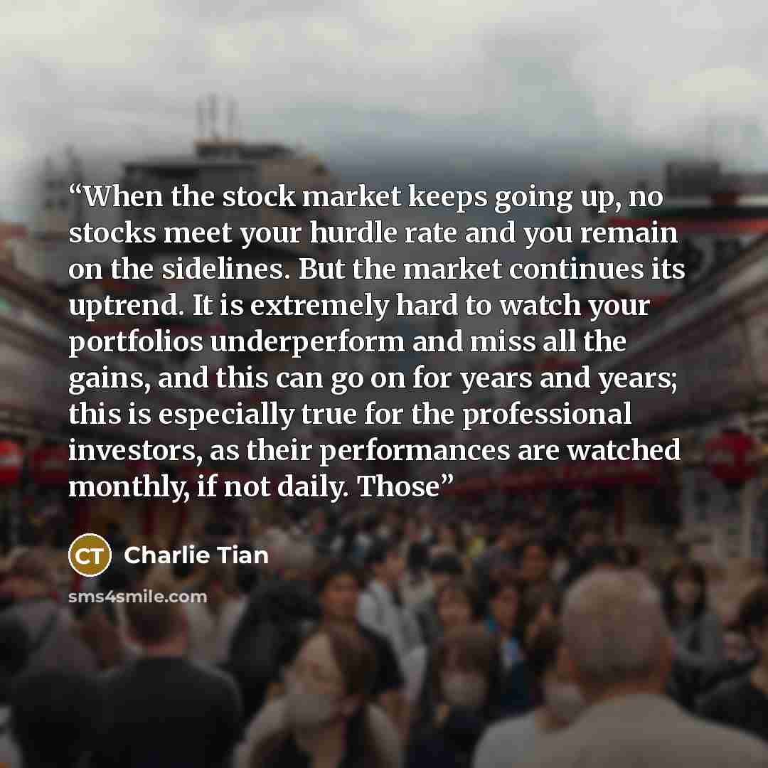 “When the stock market keeps going up, no stocks meet your hurdle rate and you remain on the sidelines. But the market continues its uptrend. It is extremely hard to watch your portfolios underperform and miss all the gains, and this can go on for years and years; this is especially true for the…” quote by Charlie Tian