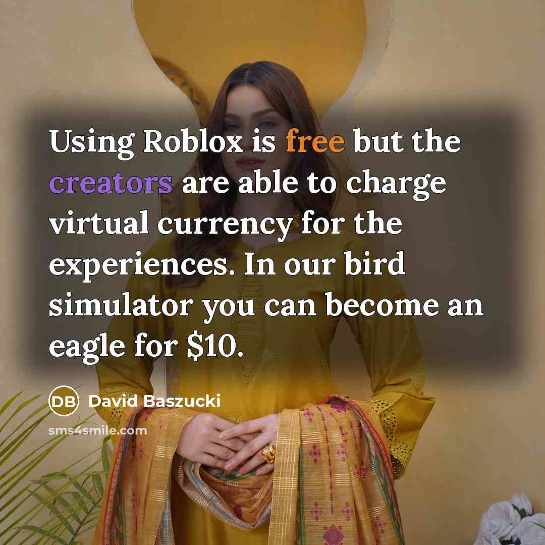 “Using Roblox is free but the creators are able to charge virtual currency for the experiences. In our bird simulator you can become an eagle for $10.” quote by David Baszucki