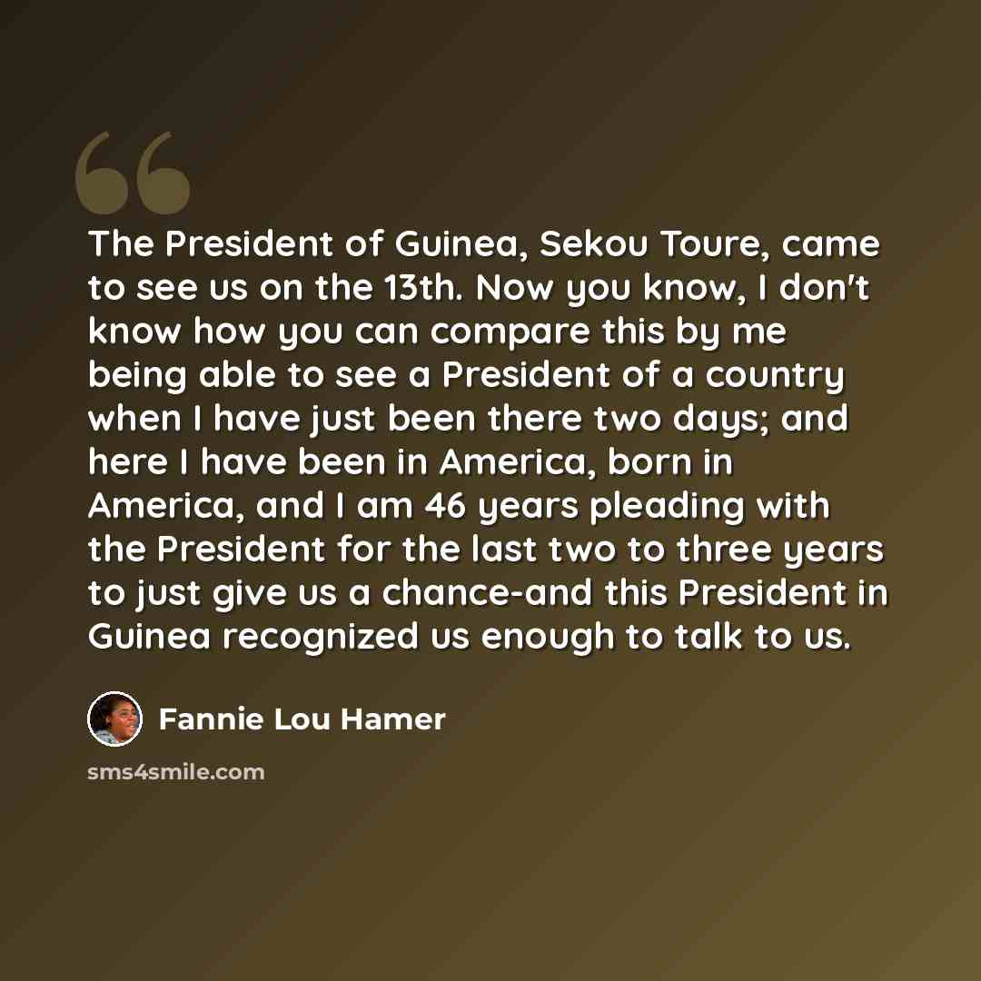 “The President of Guinea, Sekou Toure, came to see us on the 13th. Now you know, I don't know how you can compare this by me being able to see a President of a country when I have just been there two days; and here I have been in America, born in America, and I am 46 years pleading with the…” quote by Fannie Lou Hamer