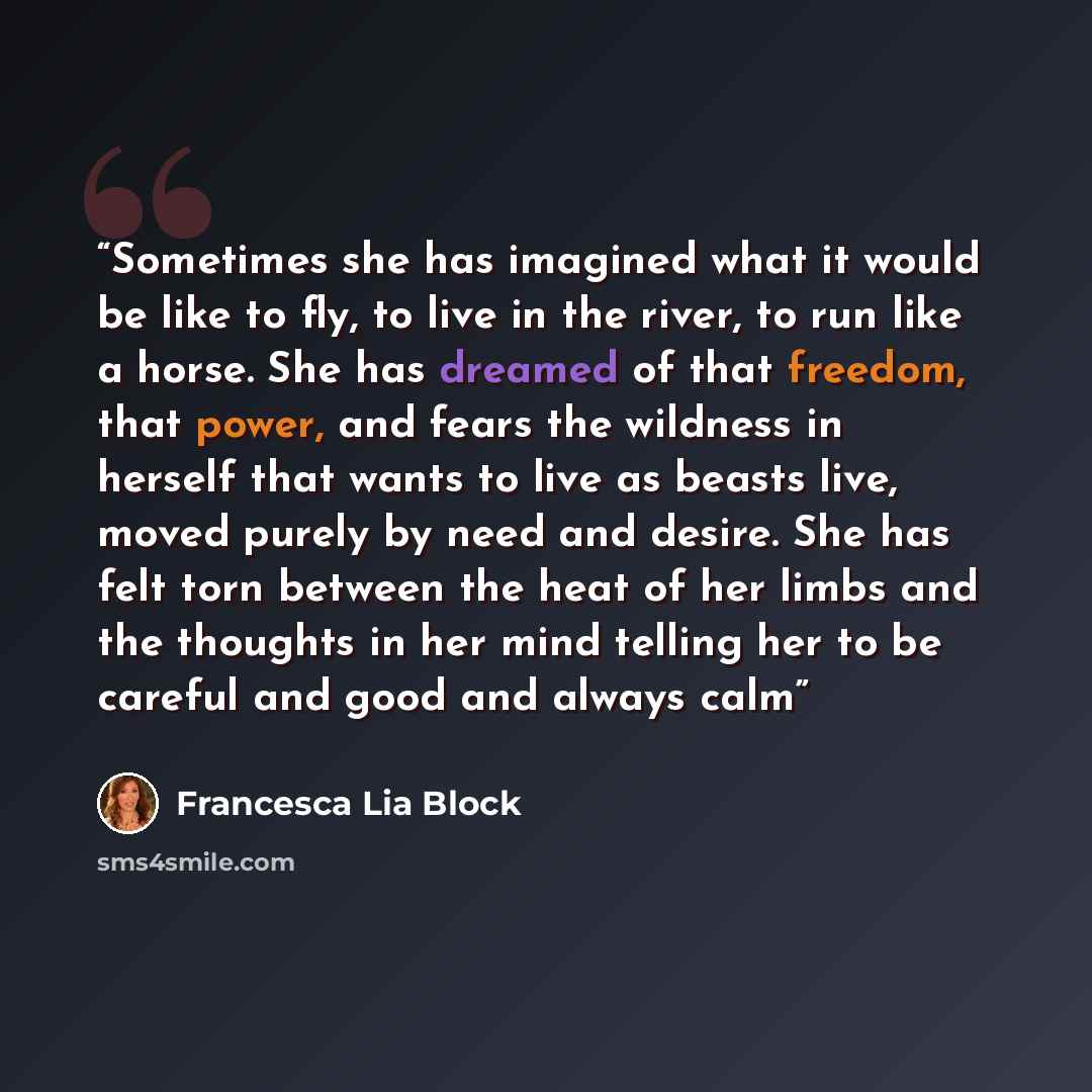 “Sometimes she has imagined what it would be like to fly, to live in the river, to run like a horse. She has dreamed of that freedom, that power, and fears the wildness in herself that wants to live as beasts live, moved purely by need and desire. She has felt torn between the heat of her limbs and…” quote by Francesca Lia Block