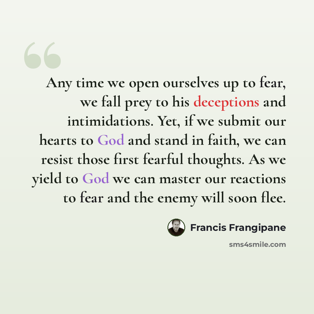 “Any time we open ourselves up to fear, we fall prey to his deceptions and intimidations. Yet, if we submit our hearts to God and stand in faith, we can resist those first fearful thoughts. As we yield to God we can master our reactions to fear and the enemy will soon flee.” quote by Francis Frangipane